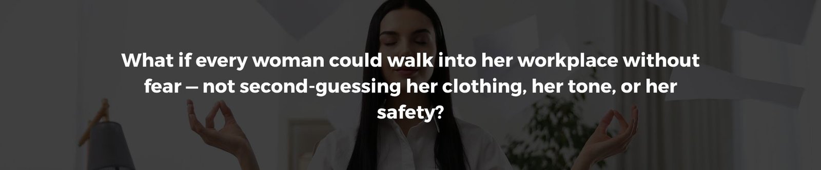 What if every woman could walk into her workplace without fear — not second-guessing her clothing, her tone, or her safety
